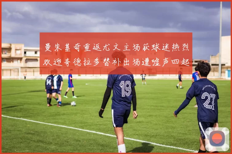 曼朱基奇重返尤文主场获球迷热烈欢迎夸德拉多替补出场遭嘘声四起