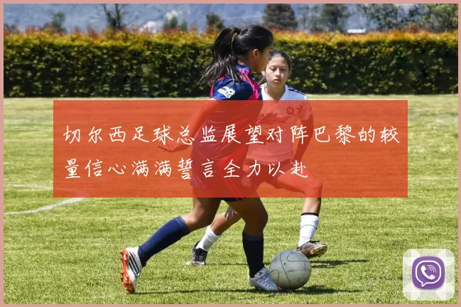 切尔西足球总监展望对阵巴黎的较量信心满满誓言全力以赴