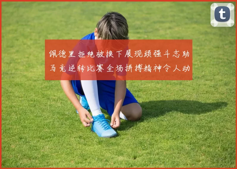 佩德里拒绝被换下展现顽强斗志助马竞逆转比赛全场拼搏精神令人动容