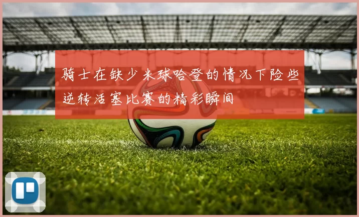 骑士在缺少米球哈登的情况下险些逆转活塞比赛的精彩瞬间