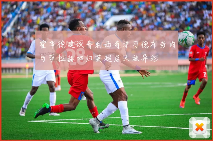 霍华德建议普利西奇学习德布劳内与萨拉赫回归英超后大放异彩
