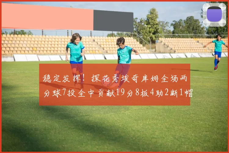 稳定发挥！探花秀埃奇库姆全场两分球7投全中贡献19分8板4助2断1帽