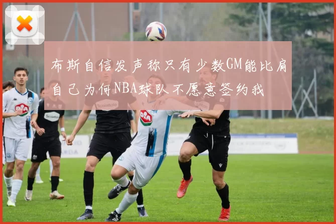 布斯自信发声称只有少数GM能比肩自己为何NBA球队不愿意签约我
