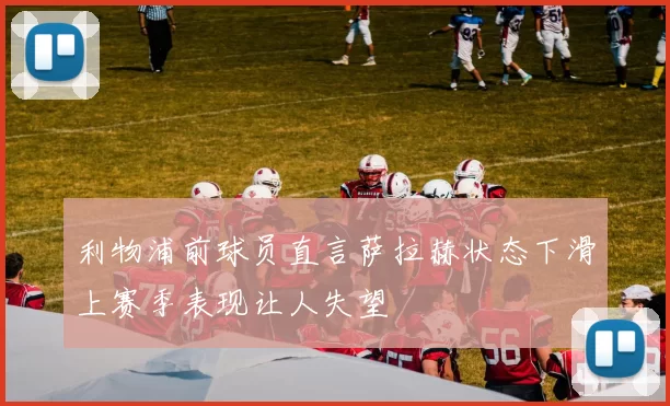 利物浦前球员直言萨拉赫状态下滑上赛季表现让人失望