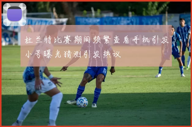 杜兰特比赛期间频繁查看手机引发小号曝光猜测引发热议