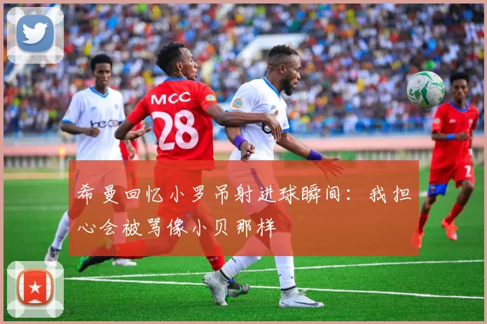希曼回忆小罗吊射进球瞬间：我担心会被骂像小贝那样