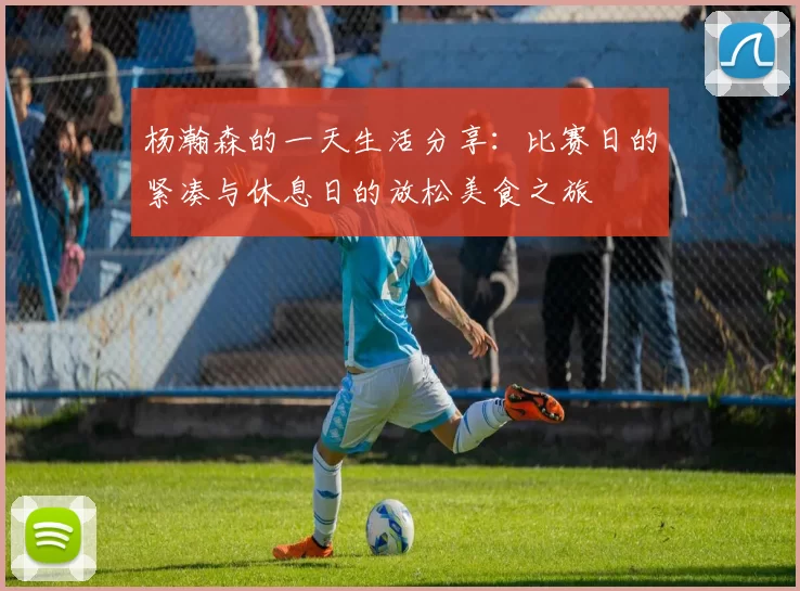 杨瀚森的一天生活分享：比赛日的紧凑与休息日的放松美食之旅