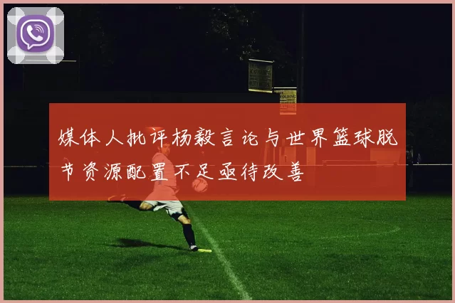 媒体人批评杨毅言论与世界篮球脱节资源配置不足亟待改善
