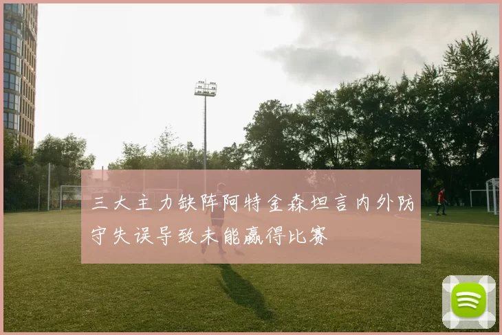 三大主力缺阵阿特金森坦言内外防守失误导致未能赢得比赛