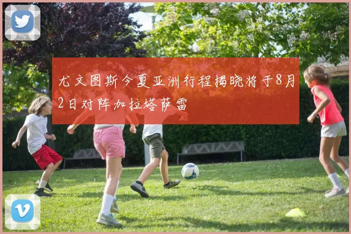尤文图斯今夏亚洲行程揭晓将于8月2日对阵加拉塔萨雷