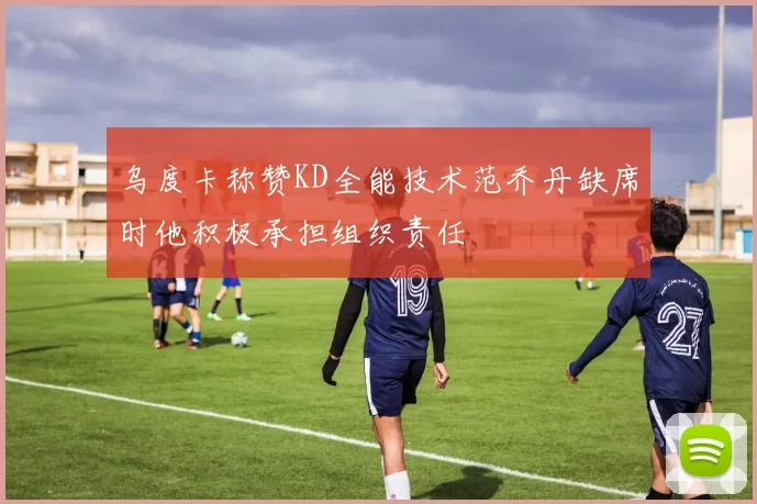乌度卡称赞KD全能技术范乔丹缺席时他积极承担组织责任