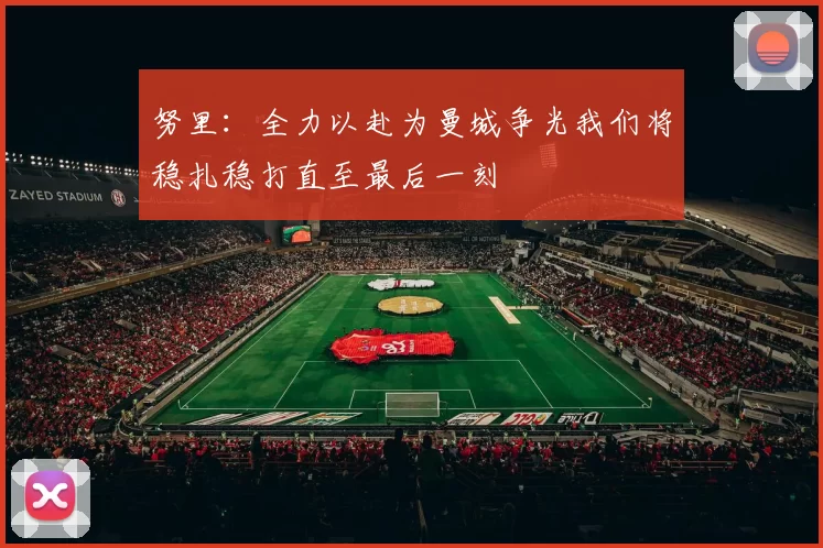努里：全力以赴为曼城争光我们将稳扎稳打直至最后一刻