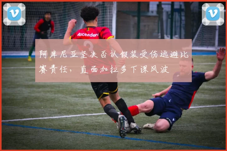 阿库尼亚坚决否认假装受伤逃避比赛责任，直面加拉多下课风波