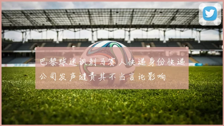 巴黎球迷讽刺马赛人快递身份快递公司发声谴责其不当言论影响