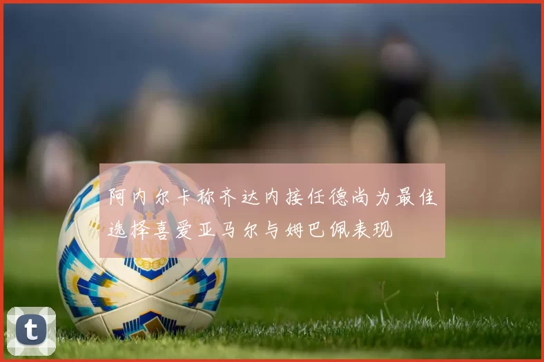 阿内尔卡称齐达内接任德尚为最佳选择喜爱亚马尔与姆巴佩表现