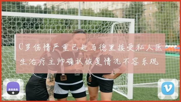 C罗伤情严重已赴马德里接受私人医生治疗主帅确认恢复情况不容乐观