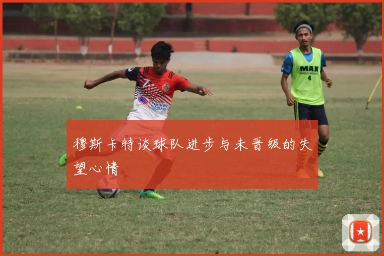 穆斯卡特谈球队进步与未晋级的失望心情