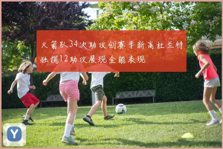 火箭队34次助攻创赛季新高杜兰特独揽12助攻展现全能表现