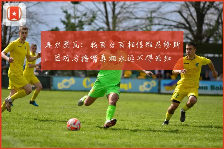 库尔图瓦：我百分百相信维尼修斯，因对方捂嘴真相永远不得而知