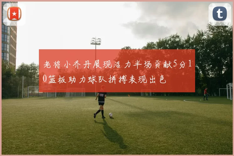 老将小乔丹展现活力半场贡献5分10篮板助力球队拼搏表现出色